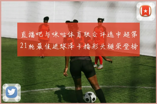 直播吧与咪咕体育联合评选中超第21轮最佳进球泽卡精彩头槌荣登榜首