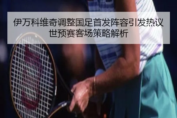 伊万科维奇调整国足首发阵容引发热议世预赛客场策略解析
